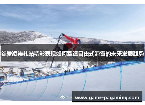 谷爱凌崇礼站精彩表现如何塑造自由式滑雪的未来发展趋势 谷爱凌崇礼站精彩表现如何塑造自由式滑雪的未来发展趋势