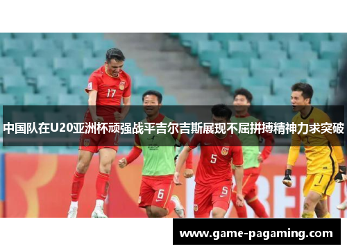 中国队在U20亚洲杯顽强战平吉尔吉斯展现不屈拼搏精神力求突破 中国队在U20亚洲杯顽强战平吉尔吉斯展现不屈拼搏精神力求突破