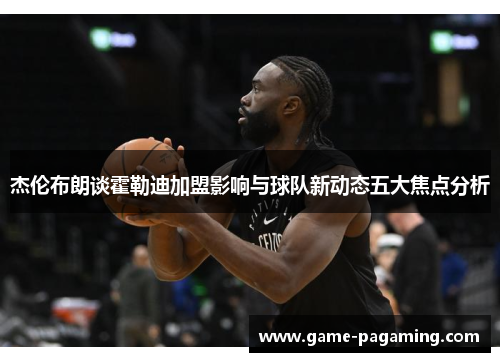 杰伦布朗谈霍勒迪加盟影响与球队新动态五大焦点分析 杰伦布朗谈霍勒迪加盟影响与球队新动态五大焦点分析