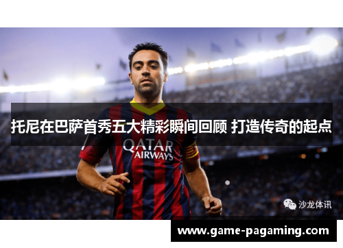 托尼在巴萨首秀五大精彩瞬间回顾 打造传奇的起点 托尼在巴萨首秀五大精彩瞬间回顾 打造传奇的起点