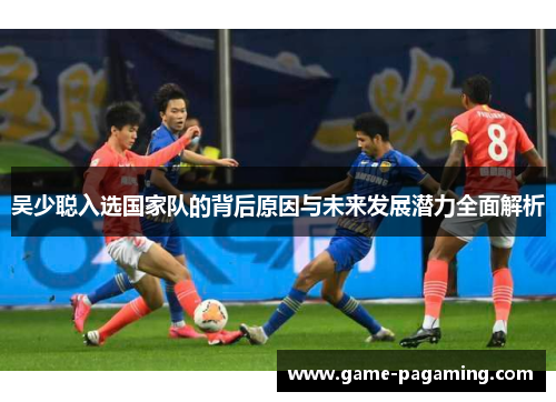吴少聪入选国家队的背后原因与未来发展潜力全面解析 吴少聪入选国家队的背后原因与未来发展潜力全面解析