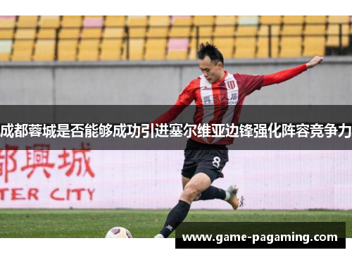 成都蓉城是否能够成功引进塞尔维亚边锋强化阵容竞争力 成都蓉城是否能够成功引进塞尔维亚边锋强化阵容竞争力