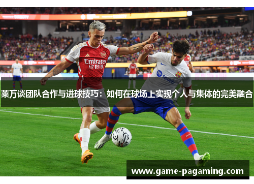 莱万谈团队合作与进球技巧:如何在球场上实现个人与集体的完美融合 莱万谈团队合作与进球技巧:如何在球场上实现个人与集体的完美融合