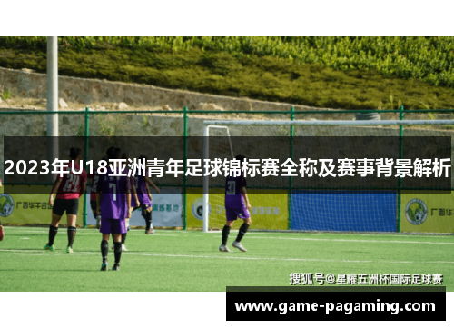 2023年U18亚洲青年足球锦标赛全称及赛事背景解析 2023年U18亚洲青年足球锦标赛全称及赛事背景解析