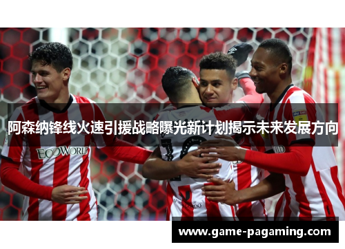 阿森纳锋线火速引援战略曝光新计划揭示未来发展方向 阿森纳锋线火速引援战略曝光新计划揭示未来发展方向