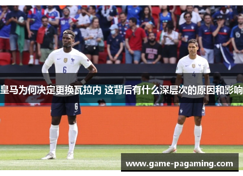 皇马为何决定更换瓦拉内 这背后有什么深层次的原因和影响 皇马为何决定更换瓦拉内 这背后有什么深层次的原因和影响