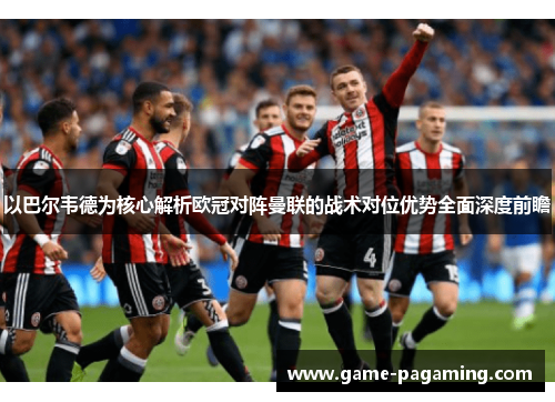 以巴尔韦德为核心解析欧冠对阵曼联的战术对位优势全面深度前瞻 以巴尔韦德为核心解析欧冠对阵曼联的战术对位优势全面深度前瞻
