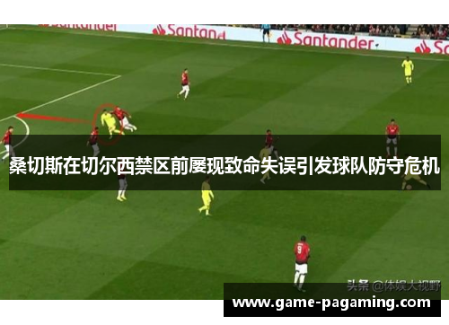 桑切斯在切尔西禁区前屡现致命失误引发球队防守危机