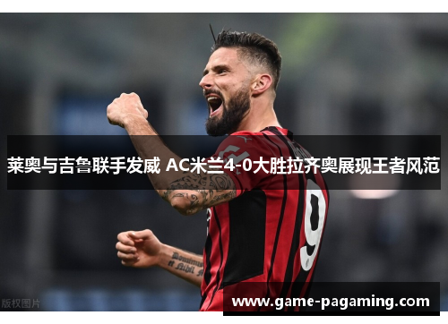 莱奥与吉鲁联手发威 AC米兰4-0大胜拉齐奥展现王者风范 莱奥与吉鲁联手发威 AC米兰4-0大胜拉齐奥展现王者风范