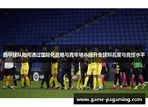 西甲球队如何通过国际化战略与青年培养提升全球知名度与竞技水平 西甲球队如何通过国际化战略与青年培养提升全球知名度与竞技水平